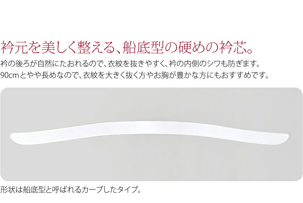 船底型の硬めの衿芯です。長襦袢の半衿に差し込んでご利用ください。形状は船底型と呼ばれるカーブしたタイプ。衿の後ろが自然にたおれるので、衣紋を抜きやすく、衿の内側のシワも防ぎます。90cmとやや長めなので、衣紋を大きく抜く方やお胸が豊かな方にもおすすめです。