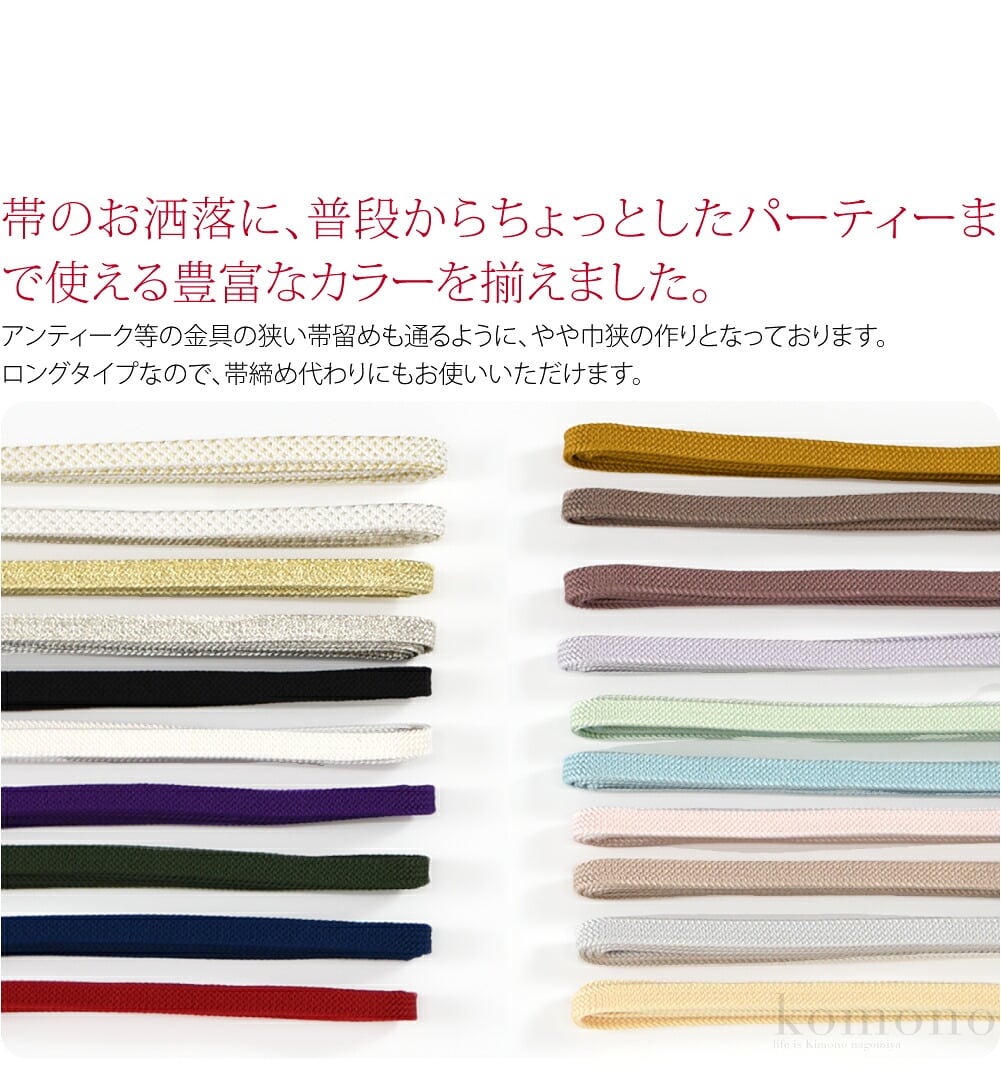 帯のお洒落に、普段からちょっとしたパーティーまで使える豊富なカラーを揃えました。アンティーク等の金具の狭い帯留めも通るように、やや巾狭の作りとなっております。お好みの帯留めを通して、お楽しみください。ロングタイプなので、帯締め代わりにもお使いいただけます。