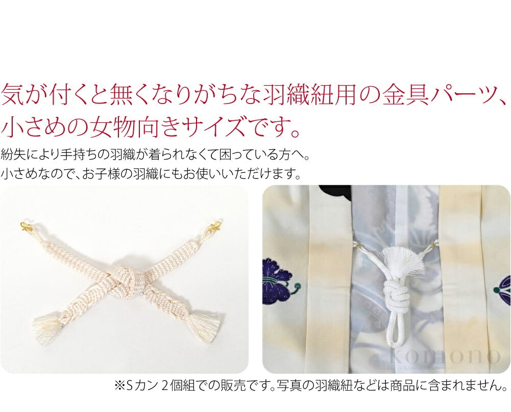 羽織紐用Sカン 2個組気が付くと無くなりがちな羽織紐用の金具パーツ、小さめの女物向きサイズです。紛失により手持ちの羽織が着られなくて困っている方へ。小さめなので、お子様の羽織にもお使いいただけます。七五三の撮影前に、準備した羽織のご確認を。