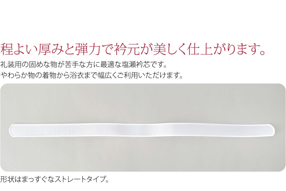 塩瀬タイプの衿芯です。程よい厚みと弾力で衿元が美しく仕上がります。長襦袢の半衿に差し込んでご利用ください。礼装用の固めな物が苦手な方に最適な塩瀬衿芯です。やわらか物の着物から浴衣まで幅広くご利用いただけます。形状はまっすぐなストレートタイプ。