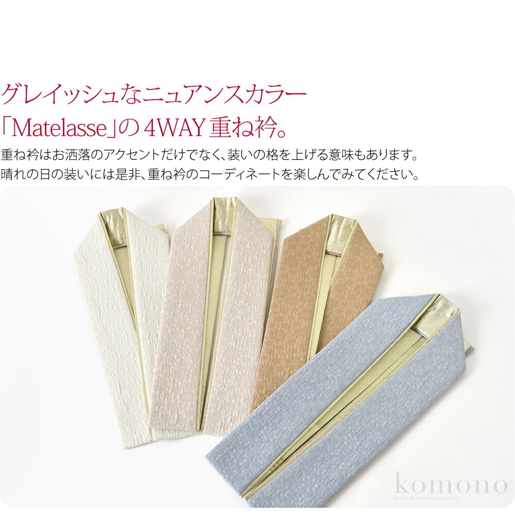 グレイッシュなニュアンスカラー「Matelasse」の4WAY重ね襟です。重ね衿は、礼装時に着物を何枚も重ねて装った習慣に由来します。お洒落のアクセントだけでなく、装いの格を上げる意味もありますので、晴れの日にの装いには是非、重ね衿のコーディネートを楽しんでみてください。