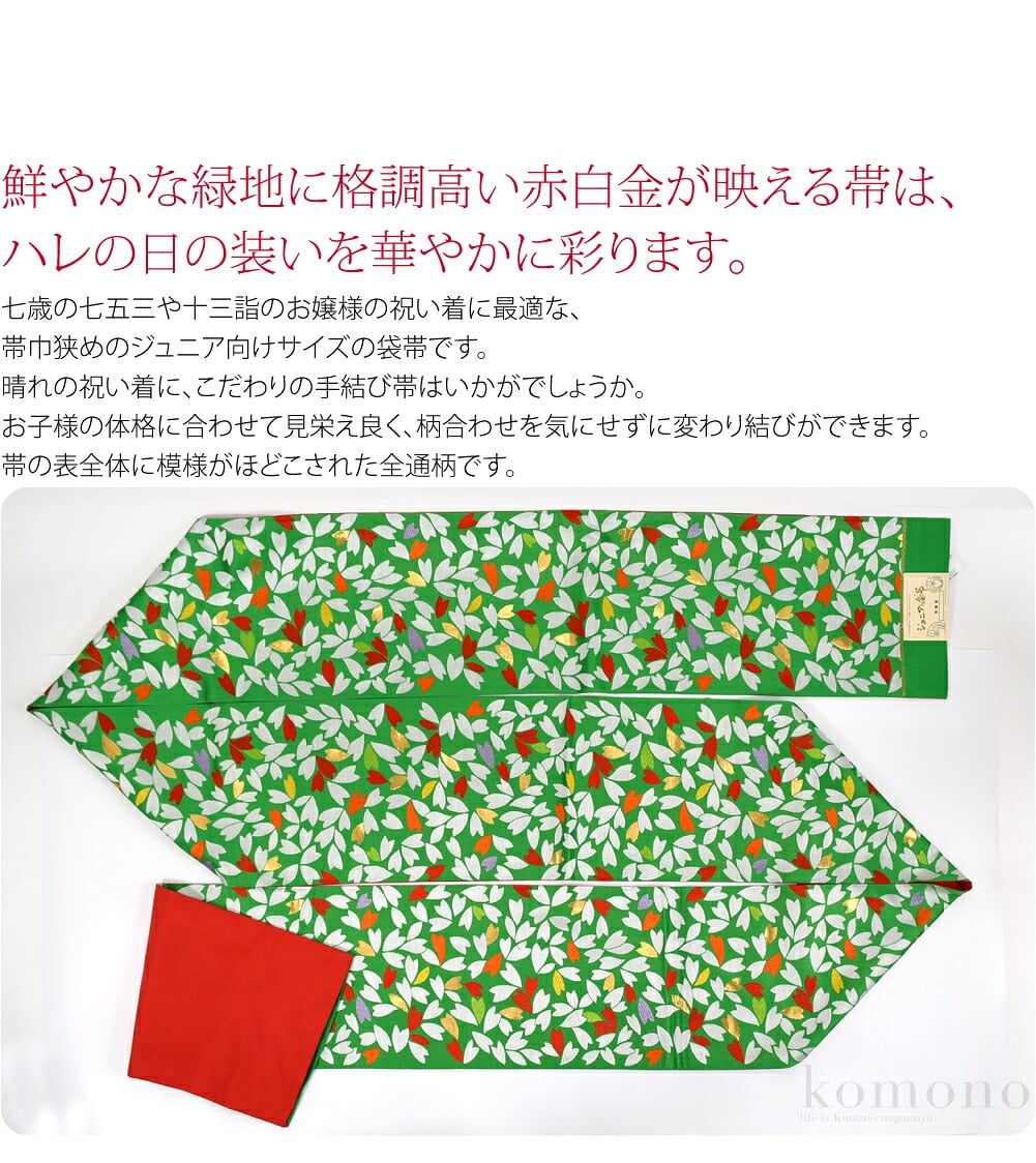 鮮やかな緑地に格調高い赤白金が映える帯は、ハレの日の装いを華やかに彩ります。七歳の七五三や十三詣のお嬢様の祝い着に最適な、帯巾狭めのジュニア向けサイズの袋帯です。お子様の体格に合わせて見栄え良く、柄合わせを気にせずに変わり結びができます。
