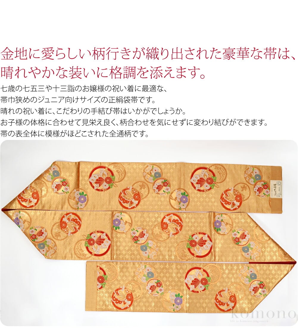 後藤織物子ども袋帯です。金地に愛らしい柄行きが織り出された豪華な帯は、晴れやかな装いに格調を添えます。七歳の七五三や十三詣のお嬢様の祝い着に最適な、帯巾狭めのジュニア向けサイズの袋帯です。