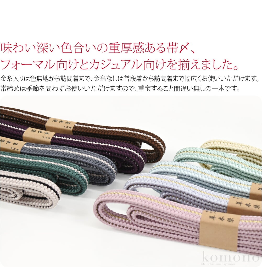 味わい深い色合いの重厚感ある帯〆、フォーマル向けとカジュアル向けを揃えました。金糸入りは色無地から訪問着まで、金糸なしは普段着から訪問着まで幅広くお使いいただけます。帯締めは季節を問わずお使いいただけますので、重宝すること間違い無しの一本です。