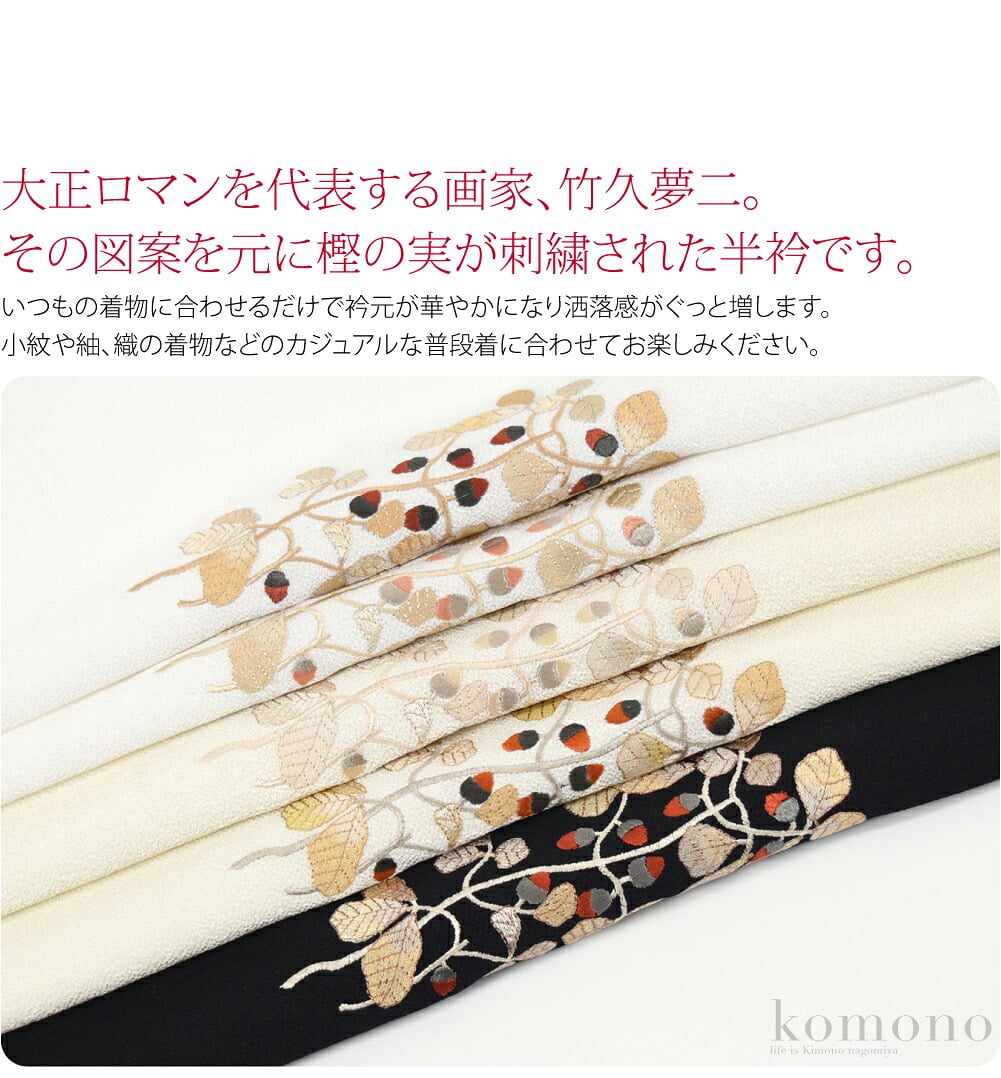 大正ロマンを代表する画家、竹久夢二。その図案を元にした樫の実が刺繍された半衿です。今にも落っこちてコロコロと転がっていきそうなかわいいどんぐり、ぜひワードローブに加えておきたいお品です。いつもの着物に合わせるだけで衿元が華やかになり洒落感がぐっと増します。
