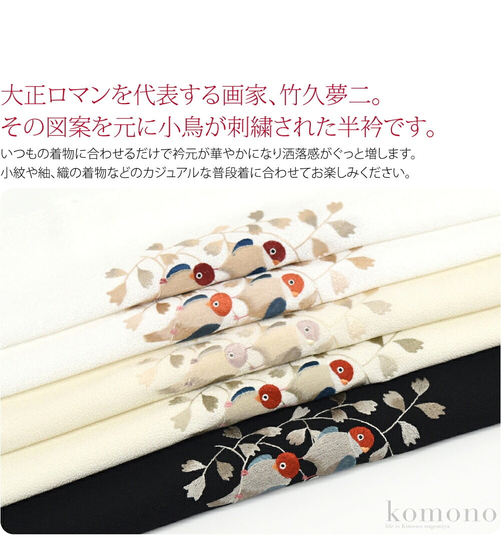 大正ロマンを代表する画家、竹久夢二。その図案を元にした小鳥が刺繍された半衿です。ふっくらとして今にも動き出しそうな愛らしい小鳥にキュンとする、ぜひワードローブに加えておきたいお品です。いつもの着物に合わせるだけで衿元が華やかになり洒落感がぐっと増します。