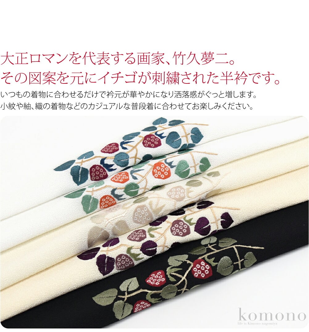 大正ロマンを代表する画家、竹久夢二。その図案を元にしたイチゴが刺繍された半衿です。かわいいだけではなく情緒あふれる大人な雰囲気も併せ持ついちご、ぜひワードローブに加えておきたいお品です。いつもの着物に合わせるだけで衿元が華やかになり洒落感がぐっと増します。