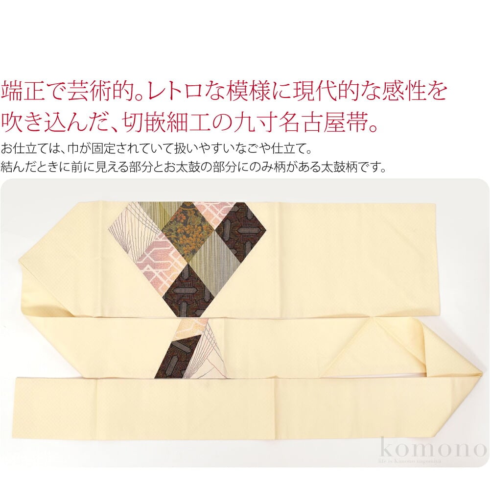 九寸名古屋帯 切嵌細工端正で芸術的。レトロな模様に現代的な感性を吹き込んだ、切嵌細工の九寸名古屋帯。1枚1枚、異なる表情の裂を組み合わせて生まれる奥行きある模様は、手仕事ならではのぬくもりとモダンな洗練さをあわせ持ちます。